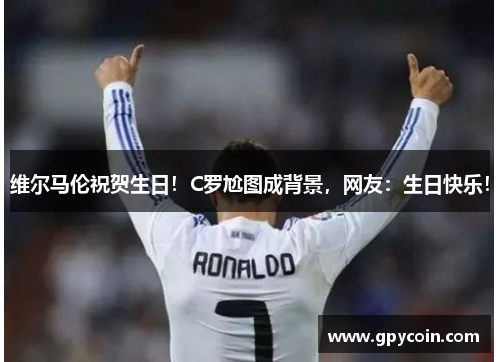 维尔马伦祝贺生日！C罗尬图成背景，网友：生日快乐！